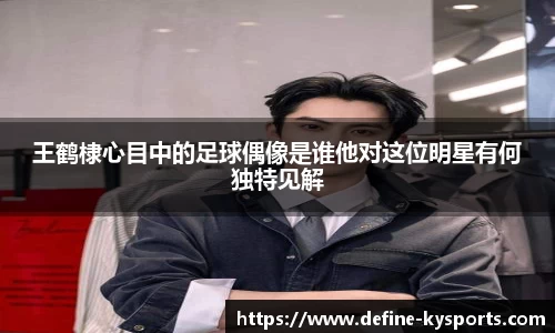 王鹤棣心目中的足球偶像是谁他对这位明星有何独特见解